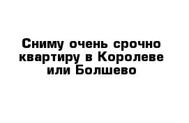 Сниму очень срочно квартиру в Королеве или Болшево